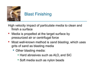 Blast Finishing
High velocity impact of particulate media to clean and
finish a surface
 Media is propelled at the target surface by
pressurized air or centrifugal force
 Most well known method is‑ sand blasting, which uses
grits of sand as blasting media
 Other blasting media:
 Hard abrasives such as Al2O3 and SiC
 Soft media such as nylon beads
 