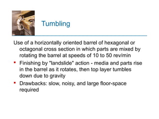 Tumbling
Use of a horizontally oriented barrel of hexagonal or
octagonal cross section in which parts are mixed by
rotating the barrel at speeds of 10 to 50 rev/min
 Finishing by "landslide" action - media and parts rise
in the barrel as it rotates, then top layer tumbles
down due to gravity
 Drawbacks: slow, noisy, and large floor-space
required
 