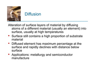 Diffusion
Alteration of surface layers of material by diffusing
atoms of a different material (usually an element) into
surface, usually at high temperatures
 Surface still contains a high proportion of substrate
material
 Diffused element has maximum percentage at the
surface and rapidly declines with distance below
surface
 Applications: metallurgy and semiconductor
manufacture
 