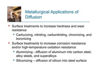 Metallurgical Applications of
Diffusion
 Surface treatments to increase hardness and wear
resistance
 Carburizing, nitriding, carbonitriding, chromizing, and
boronizing
 Surface treatments to increase corrosion resistance
and/or high temperature oxidation resistance‑
 Aluminizing - diffusion of aluminum into carbon steel,
alloy steels, and superalloys
 Siliconizing – diffusion of silicon into steel surface
 