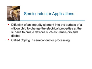Semiconductor Applications
 Diffusion of an impurity element into the surface of a
silicon chip to change the electrical properties at the
surface to create devices such as transistors and
diodes
 Called doping in semiconductor processing
 