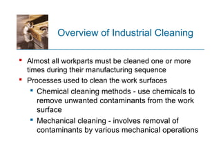 Overview of Industrial Cleaning
 Almost all workparts must be cleaned one or more
times during their manufacturing sequence
 Processes used to clean the work surfaces
 Chemical cleaning methods - use chemicals to
remove unwanted contaminants from the work
surface
 Mechanical cleaning - involves removal of
contaminants by various mechanical operations
 