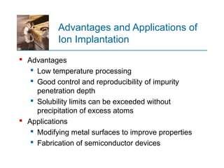 Advantages and Applications of
Ion Implantation
 Advantages
 Low temperature processing
 Good control and reproducibility of impurity
penetration depth
 Solubility limits can be exceeded without
precipitation of excess atoms
 Applications
 Modifying metal surfaces to improve properties
 Fabrication of semiconductor devices
 