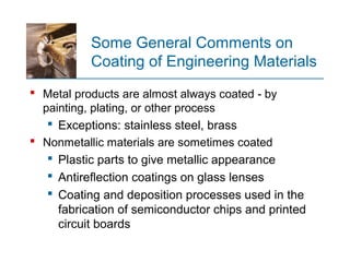 Some General Comments on
Coating of Engineering Materials
 Metal products are almost always coated by‑
painting, plating, or other process
 Exceptions: stainless steel, brass
 Nonmetallic materials are sometimes coated
 Plastic parts to give metallic appearance
 Antireflection coatings on glass lenses
 Coating and deposition processes used in the
fabrication of semiconductor chips and printed
circuit boards
 