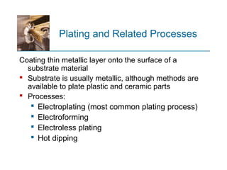 Plating and Related Processes
Coating thin metallic layer onto the surface of a
substrate material
 Substrate is usually metallic, although methods are
available to plate plastic and ceramic parts
 Processes:
 Electroplating (most common plating process)
 Electroforming
 Electroless plating
 Hot dipping
 