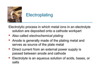 Electroplating
Electrolytic process in which metal ions in an electrolyte
solution are deposited onto a cathode workpart
 Also called electrochemical plating
 Anode is generally made of the plating metal and
serves as source of the plate metal
 Direct current from an external power supply is
passed between anode and cathode
 Electrolyte is an aqueous solution of acids, bases, or
salts
 