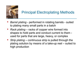 Principal Electroplating Methods
 Barrel plating - performed in rotating barrels - suited
to plating many small parts in a batch
 Rack plating – racks of copper wire formed into
shapes to hold parts and conduct current to them -
used for parts that are large, heavy, or complex
 Strip plating – continuous strip is pulled through the
plating solution by means of a take up reel – suited to‑
high production
 