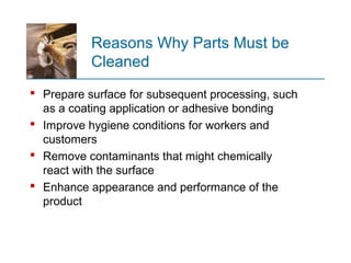 Reasons Why Parts Must be
Cleaned
 Prepare surface for subsequent processing, such
as a coating application or adhesive bonding
 Improve hygiene conditions for workers and
customers
 Remove contaminants that might chemically
react with the surface
 Enhance appearance and performance of the
product
 