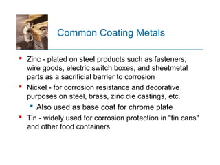 Common Coating Metals
 Zinc - plated on steel products such as fasteners,
wire goods, electric switch boxes, and sheetmetal
parts as a sacrificial barrier to corrosion
 Nickel - for corrosion resistance and decorative
purposes on steel, brass, zinc die castings, etc.
 Also used as base coat for chrome plate
 Tin - widely used for corrosion protection in "tin cans"
and other food containers
 
