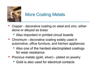 More Coating Metals
 Copper - decorative coating on steel and zinc, either
alone or alloyed as brass
 Also important in printed circuit boards
 Chromium - decorative coating widely used in
automotive, office furniture, and kitchen appliances
 Also one of the hardest electroplated coatings
for wear resistance
 Precious metals (gold, silver) - plated on jewelry
 Gold is also used for electrical contacts
 