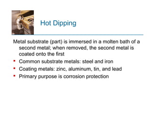 Hot Dipping
Metal substrate (part) is immersed in a molten bath of a
second metal; when removed, the second metal is
coated onto the first
 Common substrate metals: steel and iron
 Coating metals: zinc, aluminum, tin, and lead
 Primary purpose is corrosion protection
 