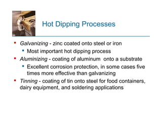 Hot Dipping Processes
 Galvanizing - zinc coated onto steel or iron
 Most important hot dipping process
 Aluminizing - coating of aluminum onto a substrate
 Excellent corrosion protection, in some cases five
times more effective than galvanizing
 Tinning - coating of tin onto steel for food containers,
dairy equipment, and soldering applications
 