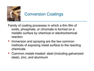 Conversion Coatings
Family of coating processes in which a thin film of
oxide, phosphate, or chromate is formed on a
metallic surface by chemical or electrochemical
reaction
 Immersion and spraying are the two common
methods of exposing metal surface to the reacting
chemicals
 Common metals treated: steel (including galvanized
steel), zinc, and aluminum
 