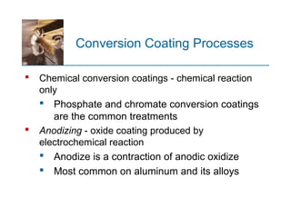 Conversion Coating Processes
 Chemical conversion coatings - chemical reaction
only
 Phosphate and chromate conversion coatings
are the common treatments
 Anodizing - oxide coating produced by
electrochemical reaction
 Anodize is a contraction of anodic oxidize
 Most common on aluminum and its alloys
 