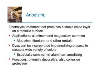 Anodizing
Electrolytic treatment that produces a stable oxide layer
on a metallic surface
 Applications: aluminum and magnesium common
 Also zinc, titanium, and other metals
 Dyes can be incorporated into anodizing process to
create a wide variety of colors
 Especially common in aluminum anodizing
 Functions: primarily decorative; also corrosion
protection
 