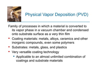 Physical Vapor Deposition (PVD)
Family of processes in which a material is converted to
its vapor phase in a vacuum chamber and condensed
onto substrate surface as a very thin film
 Coating materials: metals, alloys, ceramics and other
inorganic compounds, even some polymers
 Substrates: metals, glass, and plastics
 Very versatile coating technology
 Applicable to an almost unlimited combination of
coatings and substrate materials
 