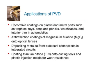 Applications of PVD
 Decorative coatings on plastic and metal parts such
as trophies, toys, pens and pencils, watchcases, and
interior trim in automobiles
 Antireflection coatings of magnesium fluoride (MgF2)
onto optical lenses
 Depositing metal to form electrical connections in
integrated circuits
 Coating titanium nitride (TiN) onto cutting tools and
plastic injection molds for wear resistance
 