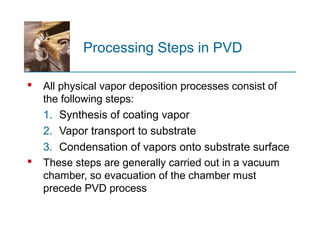 Processing Steps in PVD
 All physical vapor deposition processes consist of
the following steps:
1. Synthesis of coating vapor
2. Vapor transport to substrate
3. Condensation of vapors onto substrate surface
 These steps are generally carried out in a vacuum
chamber, so evacuation of the chamber must
precede PVD process
 