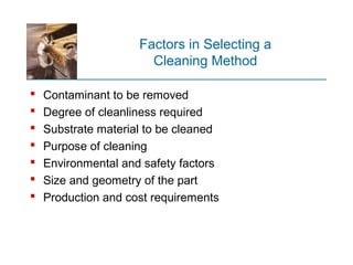 Factors in Selecting a
Cleaning Method
 Contaminant to be removed
 Degree of cleanliness required
 Substrate material to be cleaned
 Purpose of cleaning
 Environmental and safety factors
 Size and geometry of the part
 Production and cost requirements
 