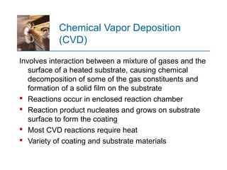 Chemical Vapor Deposition
(CVD)
Involves interaction between a mixture of gases and the
surface of a heated substrate, causing chemical
decomposition of some of the gas constituents and
formation of a solid film on the substrate
 Reactions occur in enclosed reaction chamber
 Reaction product nucleates and grows on substrate
surface to form the coating
 Most CVD reactions require heat
 Variety of coating and substrate materials
 