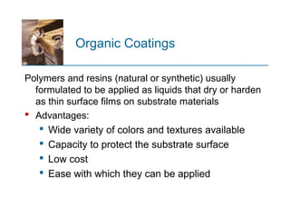 Organic Coatings
Polymers and resins (natural or synthetic) usually
formulated to be applied as liquids that dry or harden
as thin surface films on substrate materials
 Advantages:
 Wide variety of colors and textures available
 Capacity to protect the substrate surface
 Low cost
 Ease with which they can be applied
 