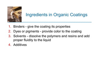 Ingredients in Organic Coatings
1. Binders - give the coating its properties
2. Dyes or pigments - provide color to the coating
3. Solvents - dissolve the polymers and resins and add
proper fluidity to the liquid
4. Additives
 