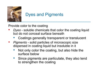 Dyes and Pigments
Provide color to the coating
 Dyes - soluble chemicals that color the coating liquid
but do not conceal surface beneath
 Coatings generally transparent or translucent
 Pigments - solid particles of microscopic size
dispersed in coating liquid but insoluble in it
 Not only color the coating, but also hide the
surface below
 Since pigments are particulate, they also tend
to strengthen the coating
 