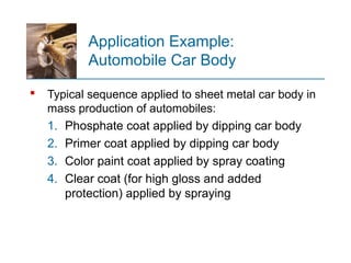 Application Example:
Automobile Car Body
 Typical sequence applied to sheet metal car body in
mass production of automobiles:
1. Phosphate coat applied by dipping car body
2. Primer coat applied by dipping car body
3. Color paint coat applied by spray coating
4. Clear coat (for high gloss and added
protection) applied by spraying
 