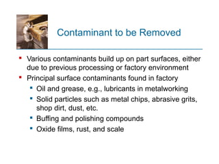 Contaminant to be Removed
 Various contaminants build up on part surfaces, either
due to previous processing or factory environment
 Principal surface contaminants found in factory
 Oil and grease, e.g., lubricants in metalworking
 Solid particles such as metal chips, abrasive grits,
shop dirt, dust, etc.
 Buffing and polishing compounds
 Oxide films, rust, and scale
 