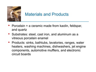 Materials and Products
 Porcelain = a ceramic made from kaolin, feldspar,
and quartz
 Substrates: steel, cast iron, and aluminum as a
vitreous porcelain enamel
 Products: sinks, bathtubs, lavatories, ranges, water
heaters, washing machines, dishwashers, jet engine
components, automotive mufflers, and electronic
circuit boards
 