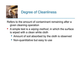 Degree of Cleanliness
Refers to the amount of contaminant remaining after a
given cleaning operation
 A simple test is a wiping method, in which the surface
is wiped with a clean white cloth
 Amount of soil absorbed by the cloth is observed
 Non quantitative but easy to use‑
 