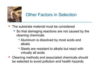 Other Factors in Selection
 The substrate material must be considered
 So that damaging reactions are not caused by the
cleaning chemicals
 Aluminum is dissolved by most acids and
alkalis
 Steels are resistant to alkalis but react with
virtually all acids
 Cleaning methods and associated chemicals should
be selected to avoid pollution and health hazards
 