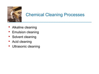 Chemical Cleaning Processes
 Alkaline cleaning
 Emulsion cleaning
 Solvent cleaning
 Acid cleaning
 Ultrasonic cleaning
 