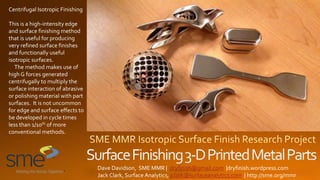 Dave Davidson, SME MMR | dryfinish@gmail.com |dryfinish.wordpress.com
Jack Clark, Surface Analytics, jclark@surfaceanalytics.com | http://sme.org/mmr
Centrifugal Isotropic Finishing
This is a high-intensity edge
and surface finishing method
that is useful for producing
very refined surface finishes
and functionally useful
isotropic surfaces.
The method makes use of
high G forces generated
centrifugally to multiply the
surface interaction of abrasive
or polishing material with part
surfaces. It is not uncommon
for edge and surface effects to
be developed in cycle times
less than 1/10th of more
conventional methods.
 