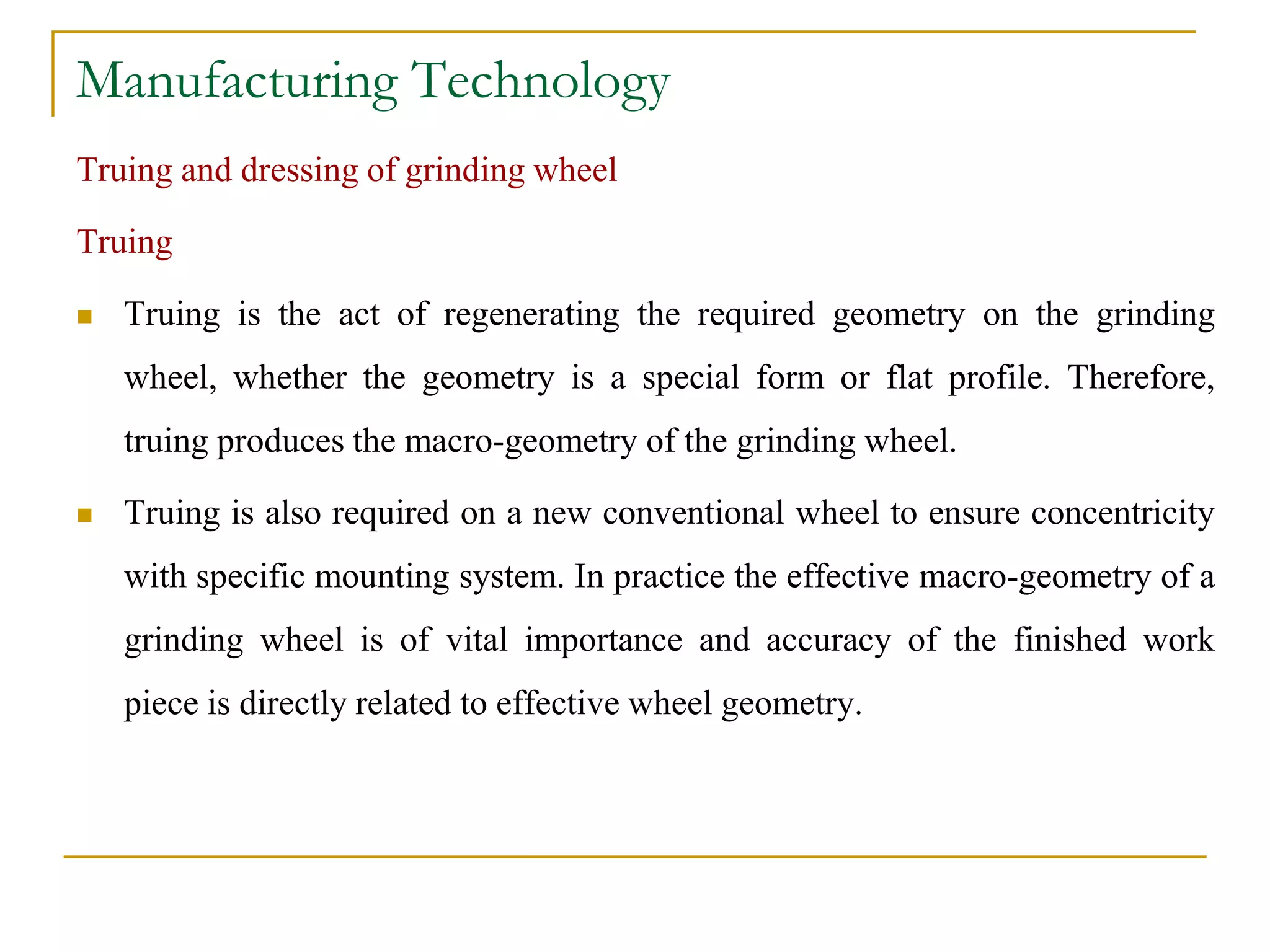 Manufacturing Technology
Truing and dressing of grinding wheel
Truing
 Truing is the act of regenerating the required geometry on the grinding
wheel, whether the geometry is a special form or flat profile. Therefore,
truing produces the macro-geometry of the grinding wheel.
 Truing is also required on a new conventional wheel to ensure concentricity
with specific mounting system. In practice the effective macro-geometry of a
grinding wheel is of vital importance and accuracy of the finished work
piece is directly related to effective wheel geometry.
 