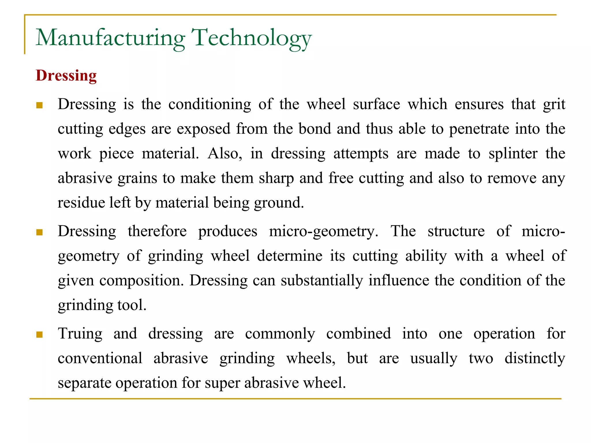 Manufacturing Technology
Dressing
 Dressing is the conditioning of the wheel surface which ensures that grit
cutting edges are exposed from the bond and thus able to penetrate into the
work piece material. Also, in dressing attempts are made to splinter the
abrasive grains to make them sharp and free cutting and also to remove any
residue left by material being ground.
 Dressing therefore produces micro-geometry. The structure of micro-
geometry of grinding wheel determine its cutting ability with a wheel of
given composition. Dressing can substantially influence the condition of the
grinding tool.
 Truing and dressing are commonly combined into one operation for
conventional abrasive grinding wheels, but are usually two distinctly
separate operation for super abrasive wheel.
 