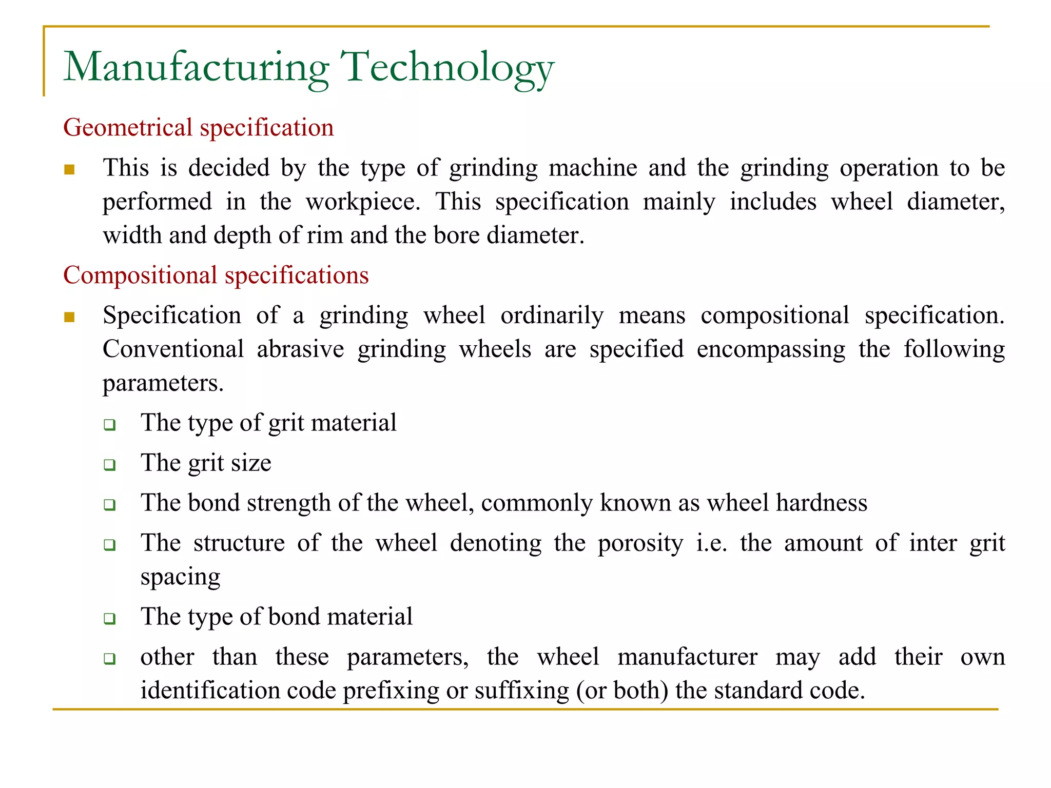 Manufacturing Technology
Geometrical specification
 This is decided by the type of grinding machine and the grinding operation to be
performed in the workpiece. This specification mainly includes wheel diameter,
width and depth of rim and the bore diameter.
Compositional specifications
 Specification of a grinding wheel ordinarily means compositional specification.
Conventional abrasive grinding wheels are specified encompassing the following
parameters.
 The type of grit material
 The grit size
 The bond strength of the wheel, commonly known as wheel hardness
 The structure of the wheel denoting the porosity i.e. the amount of inter grit
spacing
 The type of bond material
 other than these parameters, the wheel manufacturer may add their own
identification code prefixing or suffixing (or both) the standard code.
 