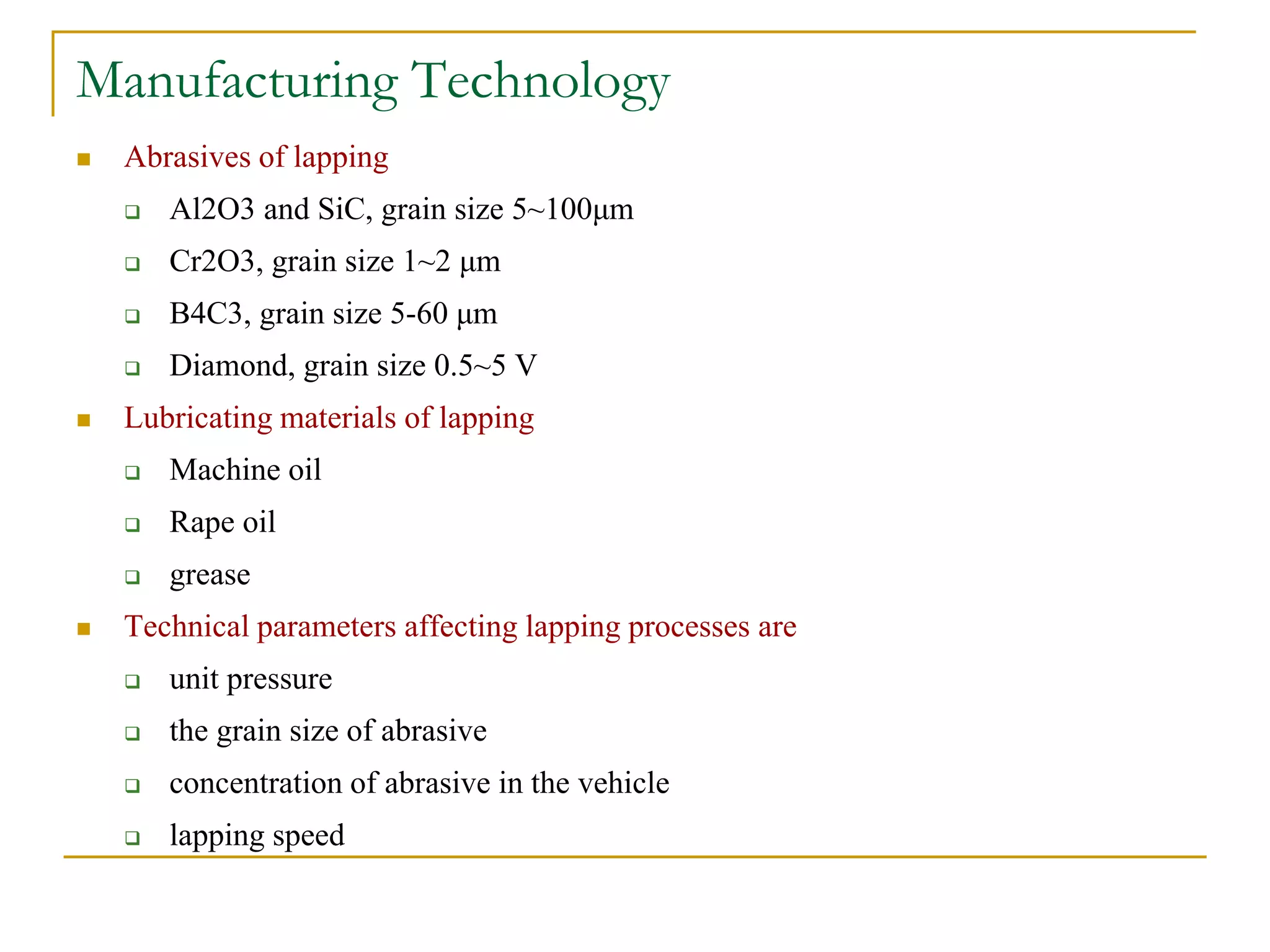 Manufacturing Technology
 Abrasives of lapping
 Al2O3 and SiC, grain size 5~100μm
 Cr2O3, grain size 1~2 μm
 B4C3, grain size 5-60 μm
 Diamond, grain size 0.5~5 V
 Lubricating materials of lapping
 Machine oil
 Rape oil
 grease
 Technical parameters affecting lapping processes are
 unit pressure
 the grain size of abrasive
 concentration of abrasive in the vehicle
 lapping speed
 