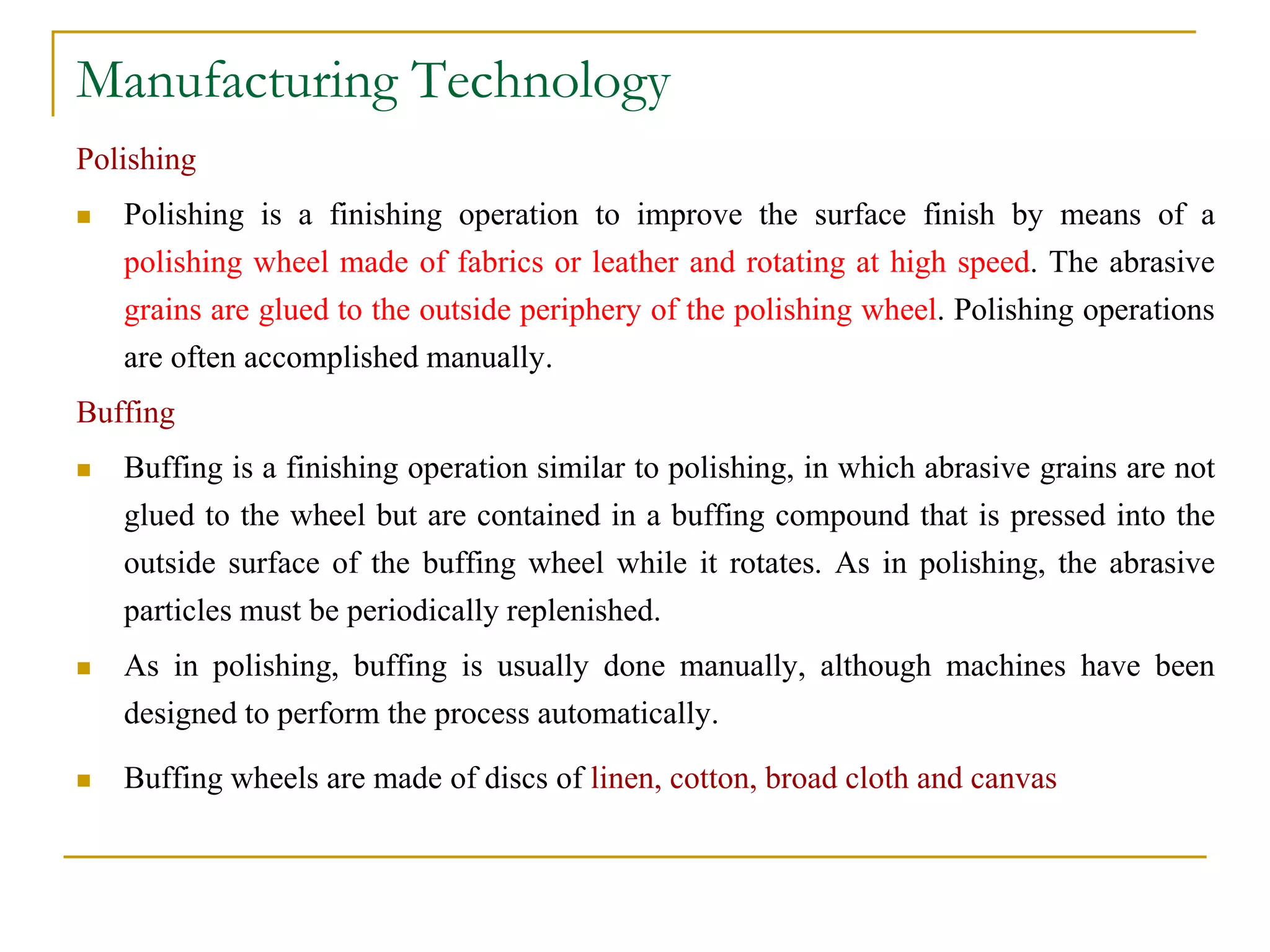 Manufacturing Technology
Polishing
 Polishing is a finishing operation to improve the surface finish by means of a
polishing wheel made of fabrics or leather and rotating at high speed. The abrasive
grains are glued to the outside periphery of the polishing wheel. Polishing operations
are often accomplished manually.
Buffing
 Buffing is a finishing operation similar to polishing, in which abrasive grains are not
glued to the wheel but are contained in a buffing compound that is pressed into the
outside surface of the buffing wheel while it rotates. As in polishing, the abrasive
particles must be periodically replenished.
 As in polishing, buffing is usually done manually, although machines have been
designed to perform the process automatically.
 Buffing wheels are made of discs of linen, cotton, broad cloth and canvas
 