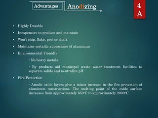 4
A
AnodizingAdvantages
• Highly Durable
• Inexpensive to produce and maintain
• Won’t chip, flake, peel or chalk
• Maintains metallic appearance of aluminum
• Environmental Friendly
- No heavy metals
- By products aid municipal waste water treatment facilities to
separate solids and neutralize pH
• Fire Protection
- Anodic oxide layers give a minor increase in the fire protection of
aluminum constructions. The melting point of the oxide surface
increases from approximately 650oC to approximately 2000oC
 