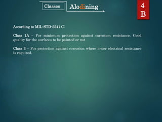According to MIL-STD-5541 C:
Class 1A – For minimum protection against corrosion resistance. Good
quality for the surfaces to be painted or not
Class 3 – For protection against corrosion where lower electrical resistance
is required.
4
B
AlodiningClasses
 