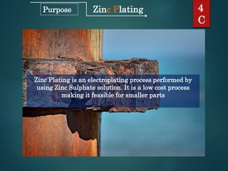 Zinc Plating
Zinc Plating is an electroplating process performed by
using Zinc Sulphate solution. It is a low cost process
making it feasible for smaller parts
4
C
Purpose
 