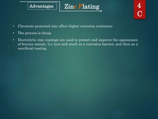 Zinc Plating 4
C
Advantages
• Chromate protected zinc offers higher corrosion resistance
• The process is cheap
• Electrolytic zinc coatings are used to protect and improve the appearance
of ferrous metals, (i.e iron and steel) as a corrosion barrier, and then as a
sacrificial coating
 