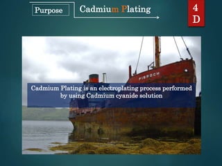 Cadmium Plating
Cadmium Plating is an electroplating process performed
by using Cadmium cyanide solution
4
D
Purpose
 