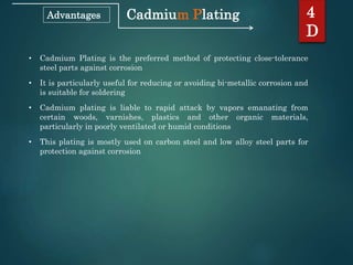 Cadmium Plating 4
D
Advantages
• Cadmium Plating is the preferred method of protecting close-tolerance
steel parts against corrosion
• It is particularly useful for reducing or avoiding bi-metallic corrosion and
is suitable for soldering
• Cadmium plating is liable to rapid attack by vapors emanating from
certain woods, varnishes, plastics and other organic materials,
particularly in poorly ventilated or humid conditions
• This plating is mostly used on carbon steel and low alloy steel parts for
protection against corrosion
 