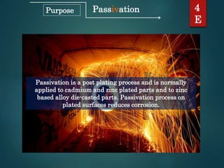 Passivation
Passivation is a post plating process and is normally
applied to cadmium and zinc plated parts and to zinc
based alloy die-casted parts. Passivation process on
plated surfaces reduces corrosion.
4
E
Purpose
 