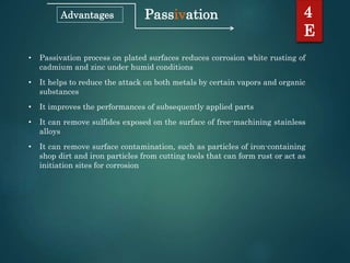 Passivation 4
E
Advantages
• Passivation process on plated surfaces reduces corrosion white rusting of
cadmium and zinc under humid conditions
• It helps to reduce the attack on both metals by certain vapors and organic
substances
• It improves the performances of subsequently applied parts
• It can remove sulfides exposed on the surface of free-machining stainless
alloys
• It can remove surface contamination, such as particles of iron-containing
shop dirt and iron particles from cutting tools that can form rust or act as
initiation sites for corrosion
 