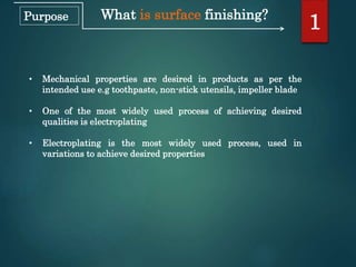 What is surface finishing?
• Mechanical properties are desired in products as per the
intended use e.g toothpaste, non-stick utensils, impeller blade
• One of the most widely used process of achieving desired
qualities is electroplating
• Electroplating is the most widely used process, used in
variations to achieve desired properties
1Purpose
 