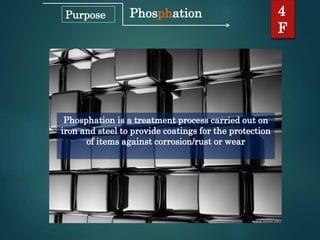 Phosphation
Phosphation is a treatment process carried out on
iron and steel to provide coatings for the protection
of items against corrosion/rust or wear
4
F
Purpose
 