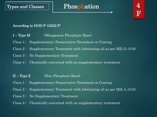 Phosphation 4
F
Types and Classes
According to DOD-P-16232 F:
I – Type M (Manganese Phosphate Base)
Class 1 : Supplementary Preservative Treatment or Coating
Class 2 : Supplementary Treatment with lubricating oil as per MIL-L-3150
Class 3 : No Supplementary Treatment
Class 4 : Chemically converted with no supplementary treatment
II – Type Z (Zinc Phosphate Base)
Class 1 : Supplementary Preservative Treatment or Coating
Class 2 : Supplementary Treatment with lubricating oil as per MIL-L-3150
Class 3 : No Supplementary Treatment
Class 4 : Chemically converted with no supplementary treatment
 
